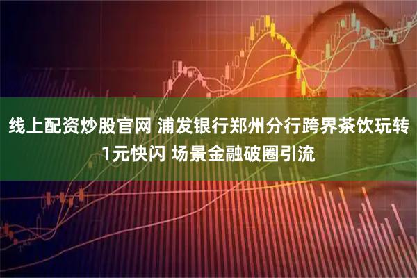 线上配资炒股官网 浦发银行郑州分行跨界茶饮玩转1元快闪 场景金融破圈引流