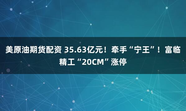 美原油期货配资 35.63亿元！牵手“宁王”！富临精工“20CM”涨停