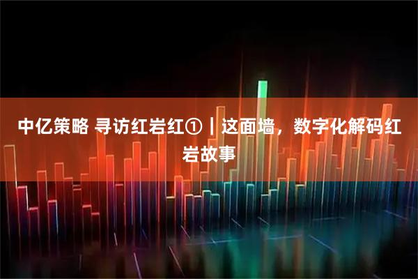 中亿策略 寻访红岩红①｜这面墙，数字化解码红岩故事
