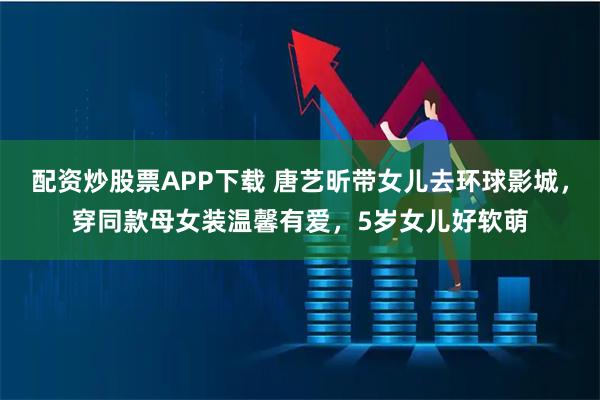 配资炒股票APP下载 唐艺昕带女儿去环球影城，穿同款母女装温馨有爱，5岁女儿好软萌