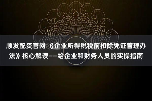 顺发配资官网 《企业所得税税前扣除凭证管理办法》核心解读——给企业和财务人员的实操指南