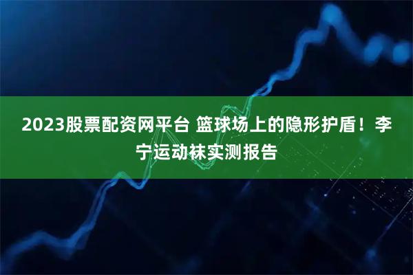 2023股票配资网平台 篮球场上的隐形护盾！李宁运动袜实测报告