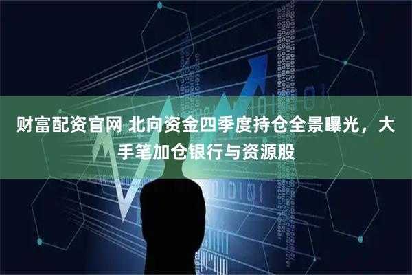 财富配资官网 北向资金四季度持仓全景曝光，大手笔加仓银行与资源股