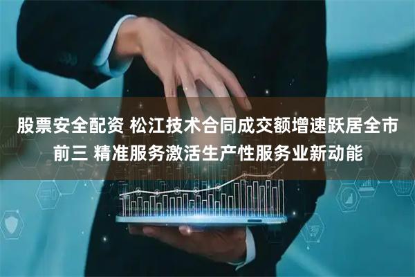 股票安全配资 松江技术合同成交额增速跃居全市前三 精准服务激活生产性服务业新动能