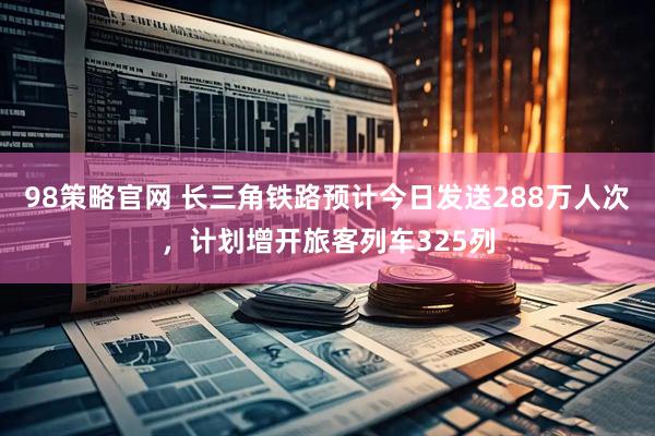 98策略官网 长三角铁路预计今日发送288万人次，计划增开旅客列车325列
