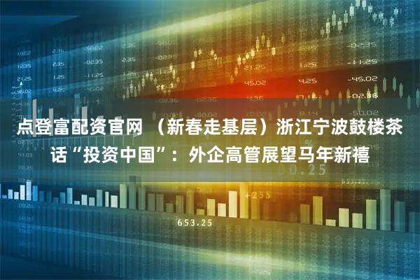 点登富配资官网 （新春走基层）浙江宁波鼓楼茶话“投资中国”：外企高管展望马年新禧