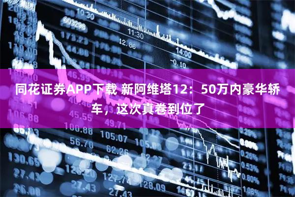 同花证券APP下载 新阿维塔12：50万内豪华轿车，这次真卷到位了