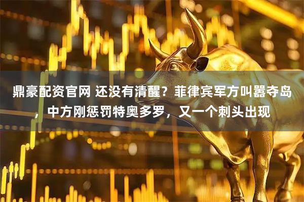 鼎豪配资官网 还没有清醒?菲律宾军方叫嚣夺岛,中方刚惩罚特奥多罗,又一个刺头出现