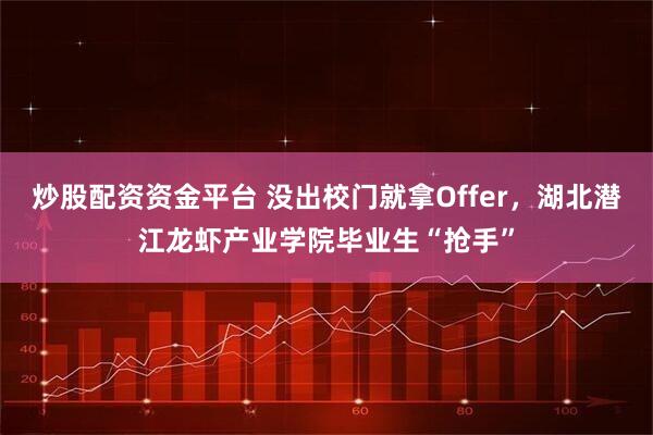 炒股配资资金平台 没出校门就拿Offer,湖北潜江龙虾产业学院毕业生“抢手”