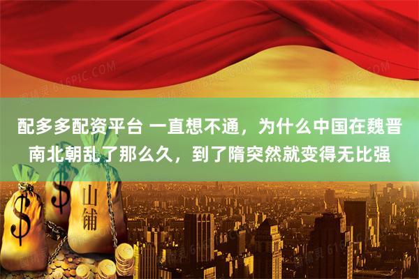 配多多配资平台 一直想不通,为什么中国在魏晋南北朝乱了那么久,到了隋突然就变得无比强