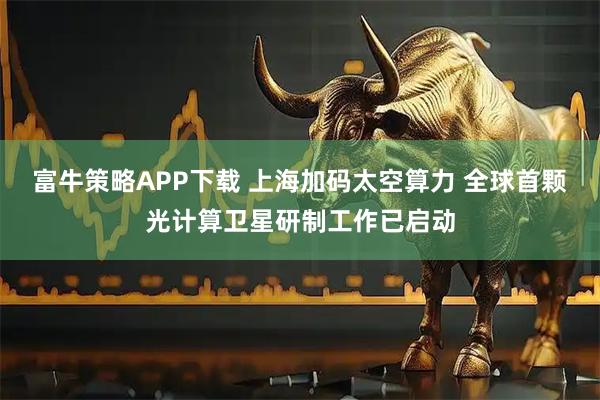 富牛策略APP下载 上海加码太空算力 全球首颗光计算卫星研制工作已启动