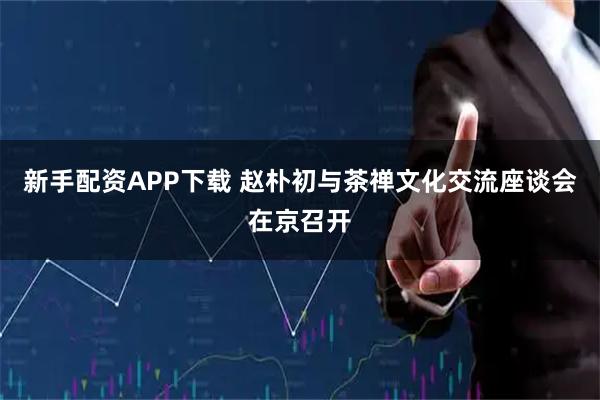 新手配资APP下载 赵朴初与茶禅文化交流座谈会在京召开