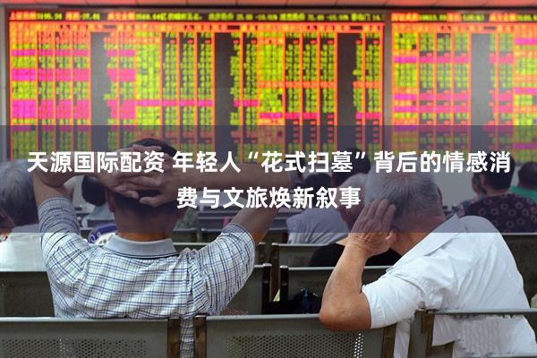天源国际配资 年轻人“花式扫墓”背后的情感消费与文旅焕新叙事