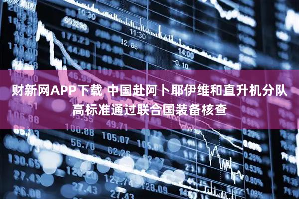 财新网APP下载 中国赴阿卜耶伊维和直升机分队高标准通过联合国装备核查