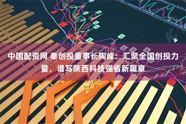 中国配资网 秦创投董事长陶峰：汇聚全国创投力量，谱写陕西科技强省新篇章