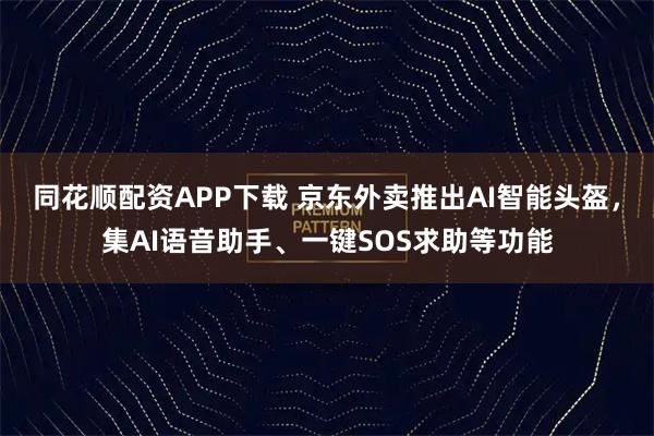 同花顺配资APP下载 京东外卖推出AI智能头盔，集AI语音助手、一键SOS求助等功能